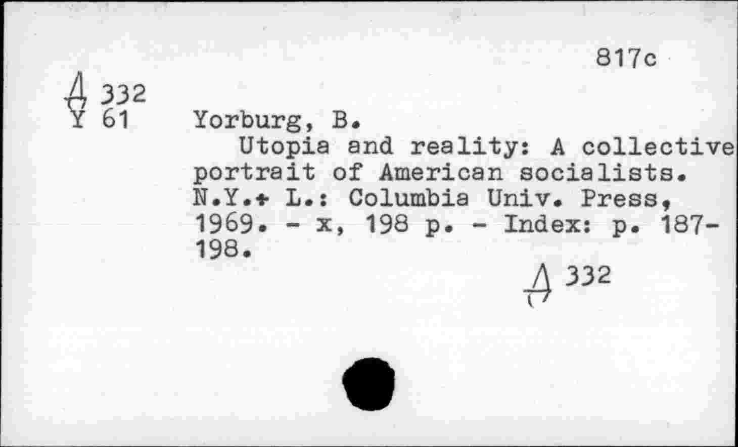 ﻿43a2
817c
Yorburg, B.
Utopia and reality: A collective portrait of American socialists. N.Y.* L.: Columbia Univ. Press, 1969. - x, 198 p. - Index: p. 187-198.
4 332